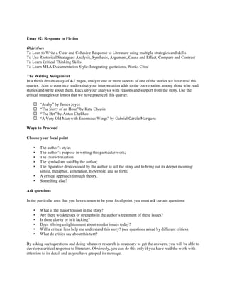 Essay #2: Response to Fiction
Objectives
To Lean to Write a Clear and Cohesive Response to Literature using multiple strategies and skills
To Use Rhetorical Strategies: Analysis, Synthesis, Argument, Cause and Effect, Compare and Contrast
To Learn Critical Thinking Skills
To Learn MLA Documentation Style: Integrating quotations; Works Cited
The Writing Assignment
In a thesis driven essay of 4-7 pages, analyze one or more aspects of one of the stories we have read this
quarter. Aim to convince readers that your interpretation adds to the conversation among those who read
stories and write about them. Back up your analysis with reasons and support from the story. Use the
critical strategies or lenses that we have practiced this quarter.
¨ “Araby” by James Joyce
¨ “The Story of an Hour” by Kate Chopin
¨ “The Bet” by Anton Chekhov
¨ “A Very Old Man with Enormous Wings” by Gabriel García	
  Márquez
Ways	
  to	
  Proceed	
  
Choose your focal point
• The author’s style;
• The author’s purpose in writing this particular work;
• The characterization;
• The symbolism used by the author;
• The figurative devices used by the author to tell the story and to bring out its deeper meaning:
simile, metaphor, alliteration, hyperbole, and so forth;
• A critical approach through theory.
• Something else?
Ask questions
In the particular area that you have chosen to be your focal point, you must ask certain questions:
• What is the major tension in the story?
• Are there weaknesses or strengths in the author’s treatment of these issues?
• Is there clarity or is it lacking?
• Does it bring enlightenment about similar issues today?
• Will a critical lens help me understand this story? (see questions asked by different critics).
• What do critics say about this text?
By asking such questions and doing whatever research is necessary to get the answers, you will be able to
develop a critical response to literature. Obviously, you can do this only if you have read the work with
attention to its detail and as you have grasped its message.
 