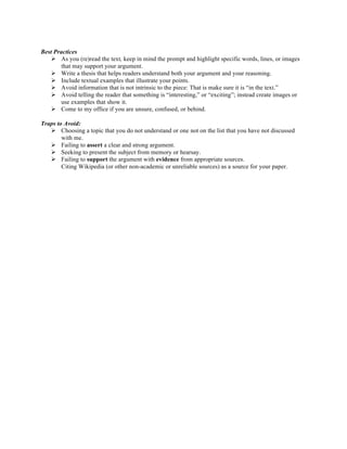 Best Practices
Ø As you (re)read the text, keep in mind the prompt and highlight specific words, lines, or images
that may support your argument.
Ø Write a thesis that helps readers understand both your argument and your reasoning.
Ø Include textual examples that illustrate your points.
Ø Avoid information that is not intrinsic to the piece: That is make sure it is “in the text.”
Ø Avoid telling the reader that something is “interesting,” or “exciting”; instead create images or
use examples that show it.
Ø Come to my office if you are unsure, confused, or behind.
Traps to Avoid:
Ø Choosing a topic that you do not understand or one not on the list that you have not discussed
with me.
Ø Failing to assert a clear and strong argument.
Ø Seeking to present the subject from memory or hearsay.
Ø Failing to support the argument with evidence from appropriate sources.
Citing Wikipedia (or other non-academic or unreliable sources) as a source for your paper.	
  
 