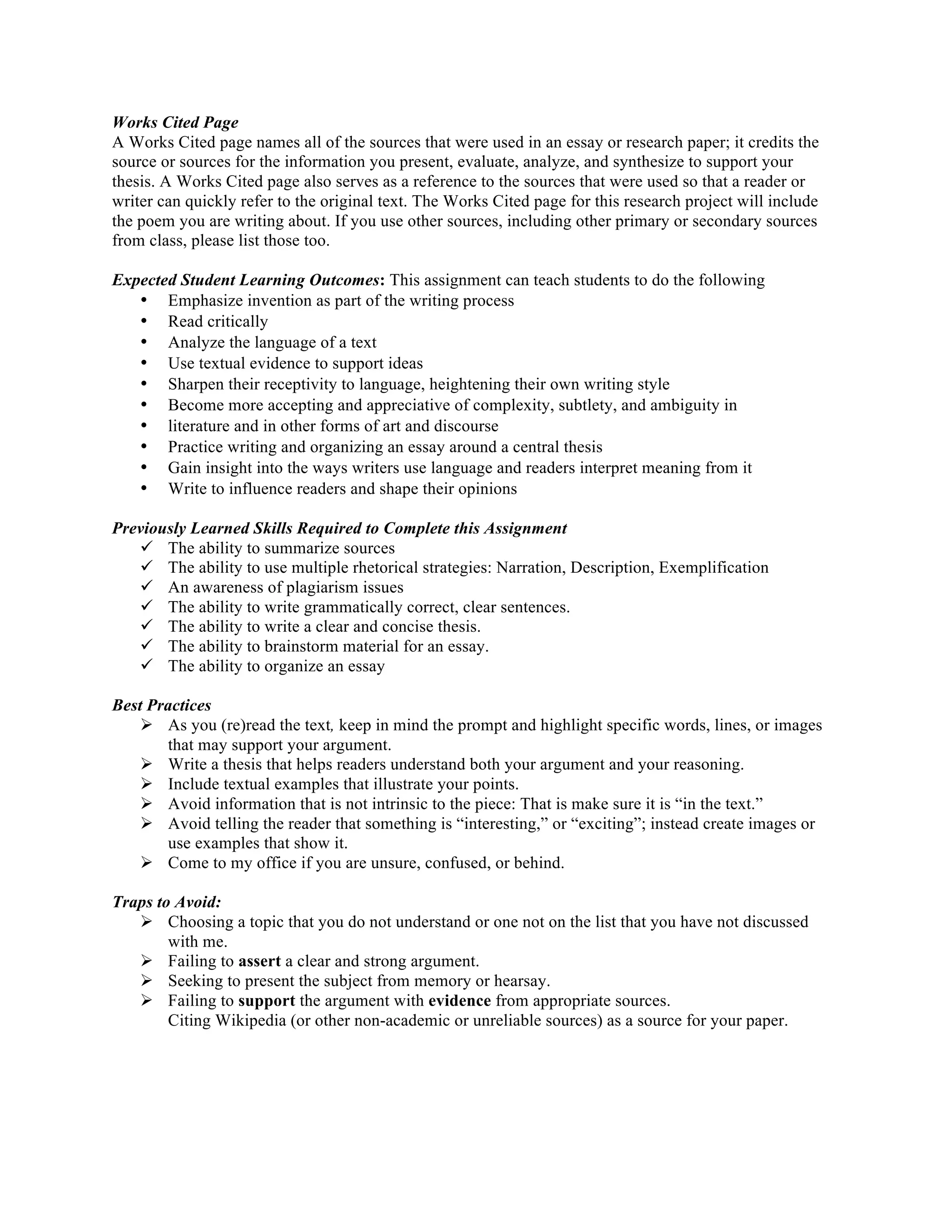 Works Cited Page
A Works Cited page names all of the sources that were used in an essay or research paper; it credits the
source or sources for the information you present, evaluate, analyze, and synthesize to support your
thesis. A Works Cited page also serves as a reference to the sources that were used so that a reader or
writer can quickly refer to the original text. The Works Cited page for this research project will include
the poem you are writing about. If you use other sources, including other primary or secondary sources
from class, please list those too.
Expected Student Learning Outcomes: This assignment can teach students to do the following
• Emphasize invention as part of the writing process
• Read critically
• Analyze the language of a text
• Use textual evidence to support ideas
• Sharpen their receptivity to language, heightening their own writing style
• Become more accepting and appreciative of complexity, subtlety, and ambiguity in
• literature and in other forms of art and discourse
• Practice writing and organizing an essay around a central thesis
• Gain insight into the ways writers use language and readers interpret meaning from it
• Write to influence readers and shape their opinions
Previously Learned Skills Required to Complete this Assignment
ü The ability to summarize sources
ü The ability to use multiple rhetorical strategies: Narration, Description, Exemplification
ü An awareness of plagiarism issues
ü The ability to write grammatically correct, clear sentences.
ü The ability to write a clear and concise thesis.
ü The ability to brainstorm material for an essay.
ü The ability to organize an essay
Best Practices
Ø As you (re)read the text, keep in mind the prompt and highlight specific words, lines, or images
that may support your argument.
Ø Write a thesis that helps readers understand both your argument and your reasoning.
Ø Include textual examples that illustrate your points.
Ø Avoid information that is not intrinsic to the piece: That is make sure it is “in the text.”
Ø Avoid telling the reader that something is “interesting,” or “exciting”; instead create images or
use examples that show it.
Ø Come to my office if you are unsure, confused, or behind.
Traps to Avoid:
Ø Choosing a topic that you do not understand or one not on the list that you have not discussed
with me.
Ø Failing to assert a clear and strong argument.
Ø Seeking to present the subject from memory or hearsay.
Ø Failing to support the argument with evidence from appropriate sources.
Citing Wikipedia (or other non-academic or unreliable sources) as a source for your paper.	
  
 