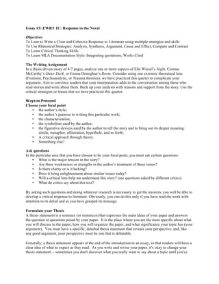 Essay #3: EWRT 1C: Response to the Novel
Objectives
To Lean to Write a Clear and Cohesive Response to Literature using multiple strategies and skills
To Use Rhetorical Strategies: Analysis, Synthesis, Argument, Cause and Effect, Compare and Contrast
To Learn Critical Thinking Skills
To Learn MLA Documentation Style: Integrating quotations; Works Cited
The Writing Assignment
In a thesis driven essay of 4-7 pages, analyze one or more aspects of Elie Wiesel’s Night, Cormac
McCarthy’s Outer Dark, or Emma Donoghue’s Room. Consider using one extrinsic theoretical lens
(Feminist, Psychoanalytic, or Trauma theories), we have practiced this quarter to complicate your
argument. Aim to convince readers that your interpretation adds to the conversation among those who
read stories and write about them. Back up your analysis with reasons and support from the story. Use the
critical strategies or lenses that we have practiced this quarter.
Ways	
  to	
  Proceed	
  
Choose your focal point
• the author’s style;
• the author’s purpose in writing this particular work;
• the characterization;
• the symbolism used by the author;
• the figurative devices used by the author to tell the story and to bring out its deeper meaning:
simile, metaphor, alliteration, hyperbole, and so forth;
• A critical approach through theory.
• Something else?
Ask questions
In the particular area that you have chosen to be your focal point, you must ask certain questions:
• What is the major tension in the story?
• Are there weaknesses or strengths in the author’s treatment of these issues?
• Is there clarity or is it lacking?
• Does it bring enlightenment about similar issues today?
• Will a critical lens help me understand this story? (see questions asked by different critics).
• What do critics say about this text?
By asking such questions and doing whatever research is necessary to get the answers, you will be able to
develop a critical response to literature. Obviously, you can do this only if you have read the work with
attention to its detail and as you have grasped its message.
Formulate your Thesis
A thesis statement is a sentence (or sentences) that expresses the main ideas of your paper and answers
the question or questions posed by your paper. It is the place where you are the most specific about what
you will discuss in the paper, how you will organize the paper, and what significance your topic has (your
argument). You must have a specific, detailed thesis statement that reveals your perspective, and, like
any good argument, your perspective must be one that is debatable.
Generally, a thesis statement appears at the end of the introduction to an essay, so that readers will have a
clear idea of what to expect as they read. As you write and revise your paper, it's okay to change your
thesis statement -- sometimes you don't discover what you really want to say about a topic until you've
 