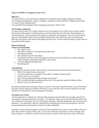 Essay #3: EWRT 1C: Response to the Novel
Objectives
To Lean to Write a Clear and Cohesive Response to Literature using multiple strategies and skills
To Use Rhetorical Strategies: Analysis, Synthesis, Argument, Cause and Effect, Compare and Contrast
To Learn Critical Thinking Skills
To Learn MLA Documentation Style: Integrating quotations; Works Cited
The Writing Assignment
In a thesis driven essay of 4-7 pages, analyze one or more aspects of one of the novels we have read in
this last part of the quarter. Consider using one extrinsic theoretical lens (Feminist, Psychoanalytic, or
Trauma theories), we have practiced this quarter to complicate your argument. Aim to convince readers
that your interpretation adds to the conversation among those who read stories and write about them.
Back up your analysis with reasons and support from the story. Use the critical strategies or lenses that we
have practiced this quarter.
Ways	
  to	
  Proceed	
  
Choose your focal point
• The author’s style;
• The author’s purpose in writing this particular work;
• The characterization;
• The symbolism used by the author;
• The figurative devices used by the author to tell the story and to bring out its deeper meaning:
simile, metaphor, alliteration, hyperbole, and so forth;
• A critical approach through theory.
• Something else?
Ask questions
In the particular area that you have chosen to be your focal point, you must ask certain questions:
• What is the major tension in the story?
• Are there weaknesses or strengths in the author’s treatment of these issues?
• Is there clarity or is it lacking?
• Does it bring enlightenment about similar issues today?
• Will a critical lens help me understand this story? (see questions asked by different critics).
• What do critics say about this text?
By asking such questions and doing whatever research is necessary to get the answers, you will be able to
develop a critical response to literature. Obviously, you can do this only if you have read the work with
attention to its detail and as you have grasped its message.
Formulate your Thesis
A thesis statement is a sentence (or sentences) that expresses the main ideas of your paper and answers
the question or questions posed by your paper. It is the place where you are the most specific about what
you will discuss in the paper, how you will organize the paper, and what significance your topic has (your
argument). You must have a specific, detailed thesis statement that reveals your perspective, and, like
any good argument, your perspective must be one that is debatable.
Generally, a thesis statement appears at the end of the introduction to an essay, so that readers will have a
clear idea of what to expect as they read. As you write and revise your paper, it's okay to change your
thesis statement -- sometimes you don't discover what you really want to say about a topic until you've
 