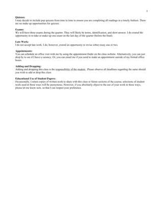 3
Quizzes:
I may decide to include pop quizzes from time to time to ensure you are completing all readings in a timely fashion. There
are no make up opportunities for quizzes.
Exams:
We will have three exams during the quarter. They will likely be terms, identification, and short answer. I do extend the
opportunity to re-take or make-up one exam on the last day of the quarter (before the final).
Late Work:
I do not accept late work. I do, however, extend an opportunity to revise either essay one or two.
Appointments:
You can schedule an office visit with me by using the appointment finder on the class website. Alternatively, you can just
drop by to see if I have a vacancy. Or, you can email me if you need to make an appointment outside of my formal office
hours.
Adding and Dropping:
Adding and dropping this class is the responsibility of the student. Please observe all deadlines regarding the same should
you wish to add or drop this class.
Educational Use of Student Papers:
Occasionally, I retain copies of written work to share with this class or future sections of the course; selections of student
work used in these ways will be anonymous. However, if you absolutely object to the use of your work in these ways,
please let me know now, so that I can respect your preference.
 