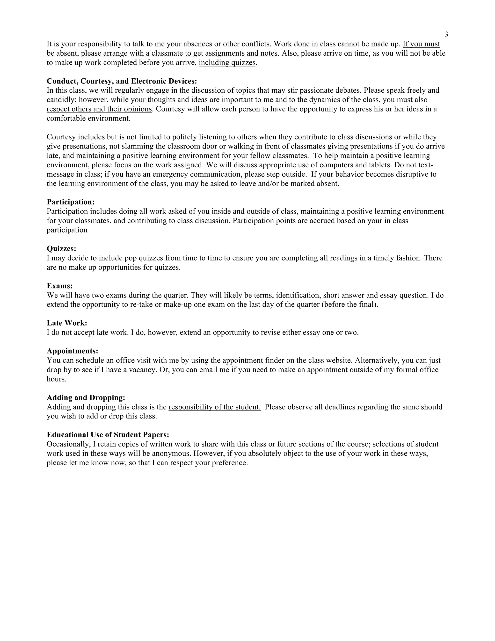 3
It is your responsibility to talk to me your absences or other conflicts. Work done in class cannot be made up. If you must
be absent, please arrange with a classmate to get assignments and notes. Also, please arrive on time, as you will not be able
to make up work completed before you arrive, including quizzes.
Conduct, Courtesy, and Electronic Devices:
In this class, we will regularly engage in the discussion of topics that may stir passionate debates. Please speak freely and
candidly; however, while your thoughts and ideas are important to me and to the dynamics of the class, you must also
respect others and their opinions. Courtesy will allow each person to have the opportunity to express his or her ideas in a
comfortable environment.
Courtesy includes but is not limited to politely listening to others when they contribute to class discussions or while they
give presentations, not slamming the classroom door or walking in front of classmates giving presentations if you do arrive
late, and maintaining a positive learning environment for your fellow classmates. To help maintain a positive learning
environment, please focus on the work assigned. We will discuss appropriate use of computers and tablets. Do not text-
message in class; if you have an emergency communication, please step outside. If your behavior becomes disruptive to
the learning environment of the class, you may be asked to leave and/or be marked absent.
Participation:
Participation includes doing all work asked of you inside and outside of class, maintaining a positive learning environment
for your classmates, and contributing to class discussion. Participation points are accrued based on your in class
participation
Quizzes:
I may decide to include pop quizzes from time to time to ensure you are completing all readings in a timely fashion. There
are no make up opportunities for quizzes.
Exams:
We will have two exams during the quarter. They will likely be terms, identification, short answer and essay question. I do
extend the opportunity to re-take or make-up one exam on the last day of the quarter (before the final).
Late Work:
I do not accept late work. I do, however, extend an opportunity to revise either essay one or two.
Appointments:
You can schedule an office visit with me by using the appointment finder on the class website. Alternatively, you can just
drop by to see if I have a vacancy. Or, you can email me if you need to make an appointment outside of my formal office
hours.
Adding and Dropping:
Adding and dropping this class is the responsibility of the student. Please observe all deadlines regarding the same should
you wish to add or drop this class.
Educational Use of Student Papers:
Occasionally, I retain copies of written work to share with this class or future sections of the course; selections of student
work used in these ways will be anonymous. However, if you absolutely object to the use of your work in these ways,
please let me know now, so that I can respect your preference.
 