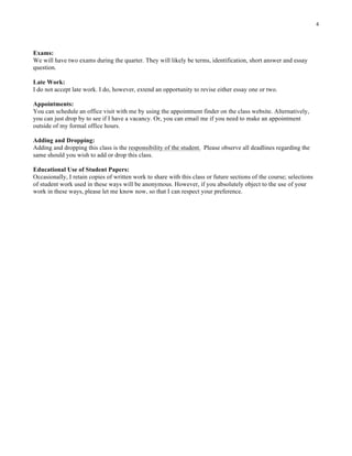 4
Exams:
We will have two exams during the quarter. They will likely be terms, identification, short answer and essay
question.
Late Work:
I do not accept late work. I do, however, extend an opportunity to revise either essay one or two.
Appointments:
You can schedule an office visit with me by using the appointment finder on the class website. Alternatively,
you can just drop by to see if I have a vacancy. Or, you can email me if you need to make an appointment
outside of my formal office hours.
Adding and Dropping:
Adding and dropping this class is the responsibility of the student. Please observe all deadlines regarding the
same should you wish to add or drop this class.
Educational Use of Student Papers:
Occasionally, I retain copies of written work to share with this class or future sections of the course; selections
of student work used in these ways will be anonymous. However, if you absolutely object to the use of your
work in these ways, please let me know now, so that I can respect your preference.
 
