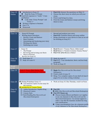 Class	
  15	
  
Online	
  
u Introduction to Essay #2
u Read the Essay #2 Prompt
u Read both responses to “Araby”: Crane
and Ratinov
u Look under “Essay Prompts” and
“Essay 2.”
u Writing a response to literature
u Post # 14
u Homework
1. Post	
  #14:	
  Answer	
  the	
  questions	
  on	
  Slide	
  13	
  
2. Choose	
  the	
  short	
  story	
  on	
  which	
  you	
  will	
  your	
  
essay.	
  
3. Print	
  it	
  and	
  bring	
  it	
  to	
  class.	
  
4. Print	
  the	
  Crane	
  and	
  Ratinov	
  essays	
  and	
  bring	
  
them	
  to	
  class.	
  	
  
	
  
	
  
Week	
  6	
  
5/11	
  
	
   	
  
Class	
  16	
   • Essay	
  #2	
  Prompt	
  
• Writing	
  about	
  Literature	
  
• Review:	
  Crane	
  and	
  Ratinov	
  
• Basic	
  Features	
  
• Annotating	
  and	
  Analyzing	
  your	
  story	
  
• Writing	
  your	
  thesis	
  
• Outlining	
  your	
  essay	
  
	
  
• Reread	
  and	
  analyze	
  your	
  story	
  
• Post	
  #15:	
  Tentative	
  thesis	
  and	
  essay	
  outline	
  
• Bring	
  a	
  hardcopy	
  or	
  your	
  device	
  to	
  class	
  as	
  we	
  will	
  
be	
  working	
  on	
  essay	
  #	
  2	
  
	
  
Class	
  17	
   • Essay #2:
• The Prompt
• Reviewing and revising your thesis
• Ways to Proceed
• Review for Exam #2
Ø Read Bloom’s “Trauma Theory Abbreviated”
Ø Read Balaev’s “Trends in Literary Trauma Theory”
Ø Post # 16: QHQ Bloom or Balaev
Class	
  18	
  
Online	
  
¨ Draft Paper #2
¨ Study for exam #1
¨ Study for exam #1
¨ Post # 17: Your introduction, thesis, and best body
paragraph.
¨ Work on Essay #2
Week	
  7	
  
5/18	
  
	
   	
  
Class	
  19	
   Exam #1 Poetry, Short Stories, New,
Feminist and Psychoanalytic Criticisms
¨ Begin Rita Hayworth and the Shawshank
Redemption
¨ Finish a draft of essay #2
¨ Bring: Two complete copies of your draft (At least 4
pages) for an in-class writing workshop
Class	
  20	
   › Writing Workshop: Essay # 2
› You need two copies of your essay for
this exercise.
› Introduction to Trauma Theory
Ø Work on Essay #2: Due Thursday, week 8 at Noon
Class	
  21	
  
Online	
  
¨ Author Introduction: Stephen King
¨ Historical Context
¨ Literary Style
¨ Finish Reading Rita Hayworth and
Shawshank Redemption
› Post #18
› QHQ: Rita Hayworth and Shawshank Redemption.
› Post #19 Choose one
› Discuss trauma (Bloom and Baelev) as it applies
to any one character in Rita Hayworth and the
Shawshank Redemption. Use textual support to
make a case that the traumatic incident has long
term ramifications.
› Using a psychoanalytic lens, do a character profile
of any character in The Shawshank Redemption.
 