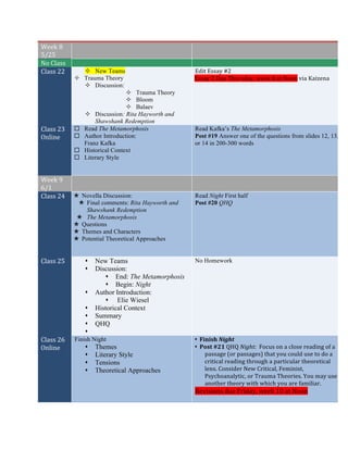 Week	
  8	
  
5/25	
  
	
   	
  
No	
  Class	
   	
   	
  
Class	
  22	
   ² New Teams
² Trauma Theory
² Discussion:
² Trauma Theory
² Bloom
² Balaev
² Discussion: Rita Hayworth and
Shawshank Redemption
Edit	
  Essay	
  #2	
  	
  
Essay	
  2	
  Due	
  Thursday,	
  week	
  8	
  at	
  Noon	
  via	
  Kaizena	
  
	
  
Class	
  23	
  
Online	
  
¨ Read The Metamorphosis
¨ Author Introduction:
Franz Kafka
¨ Historical Context
¨ Literary Style
Read Kafka’s The Metamorphosis
Post #19 Answer one of the questions from slides 12, 13,
or 14 in 200-300 words
Week	
  9	
  
6/1	
  
Class	
  24	
   × Novella Discussion:
× Final comments: Rita Hayworth and
Shawshank Redemption
× The Metamorphosis
× Questions
× Themes and Characters
× Potential Theoretical Approaches
Read Night First half
Post #20 QHQ
Class	
  25	
   s New Teams
s Discussion:
s End: The Metamorphosis
s Begin: Night
s Author Introduction:
s Elie Wiesel
s Historical Context
s Summary
s QHQ
s
No Homework
Class	
  26	
  
Online	
  
Finish Night
s Themes
s Literary Style
s Tensions
s Theoretical Approaches
s Finish	
  Night	
  
s Post	
  #21	
  QHQ	
  Night:	
  	
  Focus	
  on	
  a	
  close	
  reading	
  of	
  a	
  
passage	
  (or	
  passages)	
  that	
  you	
  could	
  use	
  to	
  do	
  a	
  
critical	
  reading	
  through	
  a	
  particular	
  theoretical	
  
lens.	
  Consider	
  New	
  Critical,	
  Feminist,	
  
Psychoanalytic,	
  or	
  Trauma	
  Theories.	
  You	
  may	
  use	
  
another	
  theory	
  with	
  which	
  you	
  are	
  familiar.	
  	
  
Revisions	
  due	
  Friday,	
  week	
  10	
  at	
  Noon	
  
 