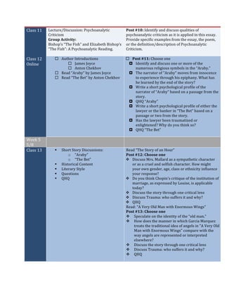 Class	11	 Lecture/Discussion:	Psychoanalytic	
Criticism		
Group	Activity:		
Bishop’s	“The	Fish”	and	Elizabeth	Bishop’s	
“The	Fish”:	A	Psychoanalytic	Reading.		
Post	#10:	Identify	and	discuss	qualities	of	
psychoanalytic	criticism	as	it	is	applied	in	this	essay.		
Provide	specific	examples	from	the	essay,	the	poem,	
or	the	definition/description	of	Psychoanalytic	
Criticism.	
	
Class	12	
Online	
¨ Author	Introductions	
¨ James	Joyce	
¨ Anton	Chekhov	
¨ Read	“Araby”	by	James	Joyce	
¨ Read	“The	Bet”	by	Anton	Chekhov		
	
¨ Post	#11:	Choose	one	
¤ Identify	and	discuss	one	or	more	of	the	
numerous	religious	symbols	in	the	“Araby.”		
¤ The	narrator	of	"Araby"	moves	from	innocence	
to	experience	through	his	epiphany.	What	has	
he	learned	by	the	end	of	the	story?		
¤ Write	a	short	psychological	profile	of	the	
narrator	of	“Araby”	based	on	a	passage	from	the	
story.		
¤ QHQ	“Araby”		
¤ Write	a	short	psychological	profile	of	either	the	
lawyer	or	the	banker	in	“The	Bet”	based	on	a	
passage	or	two	from	the	story.		
¤ Has	the	lawyer	been	traumatized	or	
enlightened?	Why	do	you	think	so?	
¤ QHQ	“The	Bet”	
	
Week	5	
5/8	
	 	
Class	13	 § Short	Story	Discussions:		
o “Araby”	
o “The	Bet”		
§ Historical	Content	
§ Literary	Style	
§ Questions	
§ QHQ	
	
Read	“The	Story	of	an	Hour”	
Post	#12:	Choose	one	
v Discuss	Mrs.	Mallard	as	a	sympathetic	character	
or	as	a	cruel	and	selfish	character.	How	might	
your	own	gender,	age,	class	or	ethnicity	influence	
your	response?		
v Do	you	think	Chopin's	critique	of	the	institution	of	
marriage,	as	expressed	by	Louise,	is	applicable	
today?		
v Discuss	the	story	through	one	critical	lens	
v Discuss	Trauma:	who	suffers	it	and	why?	
v QHQ	
Read:	“A	Very	Old	Man	with	Enormous	Wings”	
Post	#13:	Choose	one	
v Speculate	on	the	identity	of	the	“old	man.”		
v How	does	the	manner	in	which	Garcia	Marquez	
treats	the	traditional	idea	of	angels	in	"A	Very	Old	
Man	with	Enormous	Wings"	compare	with	the	
way	angels	are	represented	or	interpreted	
elsewhere?	
v Discuss	the	story	through	one	critical	lens	
v Discuss	Trauma:	who	suffers	it	and	why?	
v QHQ	
	
 