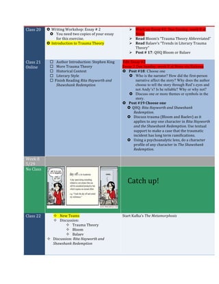 Class	20	 › Writing	Workshop:	Essay	#	2	
› You	need	two	copies	of	your	essay	
for	this	exercise.	
› Introduction	to	Trauma	Theory	
Ø Work	on	Essay	#2:	Due	Sunday,	week	8	at	
Noon	
Ø Read	Bloom’s	“Trauma	Theory	Abbreviated”		
Ø Read	Balaev’s	“Trends	in	Literary	Trauma	
Theory”		
Ø Post	#	17:	QHQ	Bloom	or	Balaev	
	
Class	21	
Online	
¨ Author	Introduction:	Stephen	King	
¨ More	Trauma	Theory	
¨ Historical	Context	
¨ Literary	Style	
¨ Finish	Reading	Rita	Hayworth	and	
Shawshank	Redemption	
	
Edit	Essay	#2		
Essay	2	Due	Sunday,	week	8	at	Noon	via	Kaizena	
› Post	#18: Choose one
› Who is the narrator? How did the first-person
narrative affect the story? Why does the author
choose to tell the story through Red’s eyes and
not Andy’s? Is he reliable? Why or why not?
› Discuss one or more themes or symbols in the
story.
› Post	#19	Choose	one	
› QHQ:	Rita	Hayworth	and	Shawshank	
Redemption.	
› Discuss	trauma	(Bloom	and	Baelev)	as	it	
applies	to	any	one	character	in	Rita	Hayworth	
and	the	Shawshank	Redemption.	Use	textual	
support	to	make	a	case	that	the	traumatic	
incident	has	long	term	ramifications.			
› Using	a	psychoanalytic	lens,	do	a	character	
profile	of	any	character	in	The	Shawshank	
Redemption.	
	
Week	8	
5/29	
	 	
No	Class	
	
	
	
	
Catch	up!	
Class	22	 ² New	Teams	
² Discussion:		
² Trauma	Theory	
² Bloom	
² Balaev	
² Discussion:	Rita	Hayworth	and	
Shawshank	Redemption	
	
	
Start	Kafka’s	The	Metamorphosis	
 