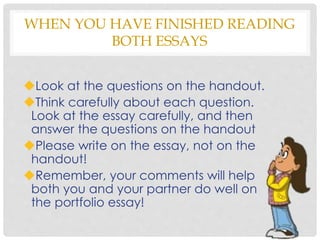 WHEN YOU HAVE FINISHED READING
BOTH ESSAYS
Look at the questions on the handout.
Think carefully about each question.
Look at the essay carefully, and then
answer the questions on the handout
Please write on the essay, not on the
handout!
Remember, your comments will help
both you and your partner do well on
the portfolio essay!
 