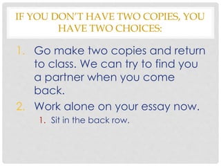 IF YOU DON’T HAVE TWO COPIES, YOU
HAVE TWO CHOICES:
1. Go make two copies and return
to class. We can try to find you
a partner when you come
back.
2. Work alone on your essay now.
1. Sit in the back row.
 
