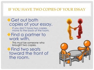IF YOU HAVE TWO COPIES OF YOUR ESSAY
Get out both
copies of your essay.
If you don’t have two copies,
move to the back of the room.
Find a partner to
work with.
This must be someone who
brought two copies.
Find two seats
toward the front of
the room.
 