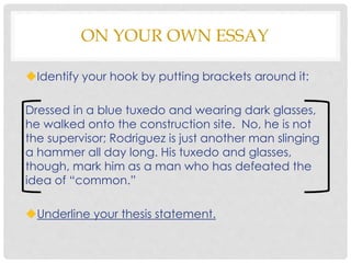 ON YOUR OWN ESSAY
Identify your hook by putting brackets around it:
Dressed in a blue tuxedo and wearing dark glasses,
he walked onto the construction site. No, he is not
the supervisor; Rodriguez is just another man slinging
a hammer all day long. His tuxedo and glasses,
though, mark him as a man who has defeated the
idea of “common.”
Underline your thesis statement.
 