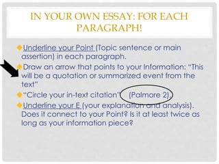 Underline your Point (Topic sentence or main
assertion) in each paragraph.
Draw an arrow that points to your Information: “This
will be a quotation or summarized event from the
text”
“Circle your in-text citation” (Palmore 2).
Underline your E (your explanation and analysis).
Does it connect to your Point? Is it at least twice as
long as your information piece?
IN YOUR OWN ESSAY: FOR EACH
PARAGRAPH!
 
