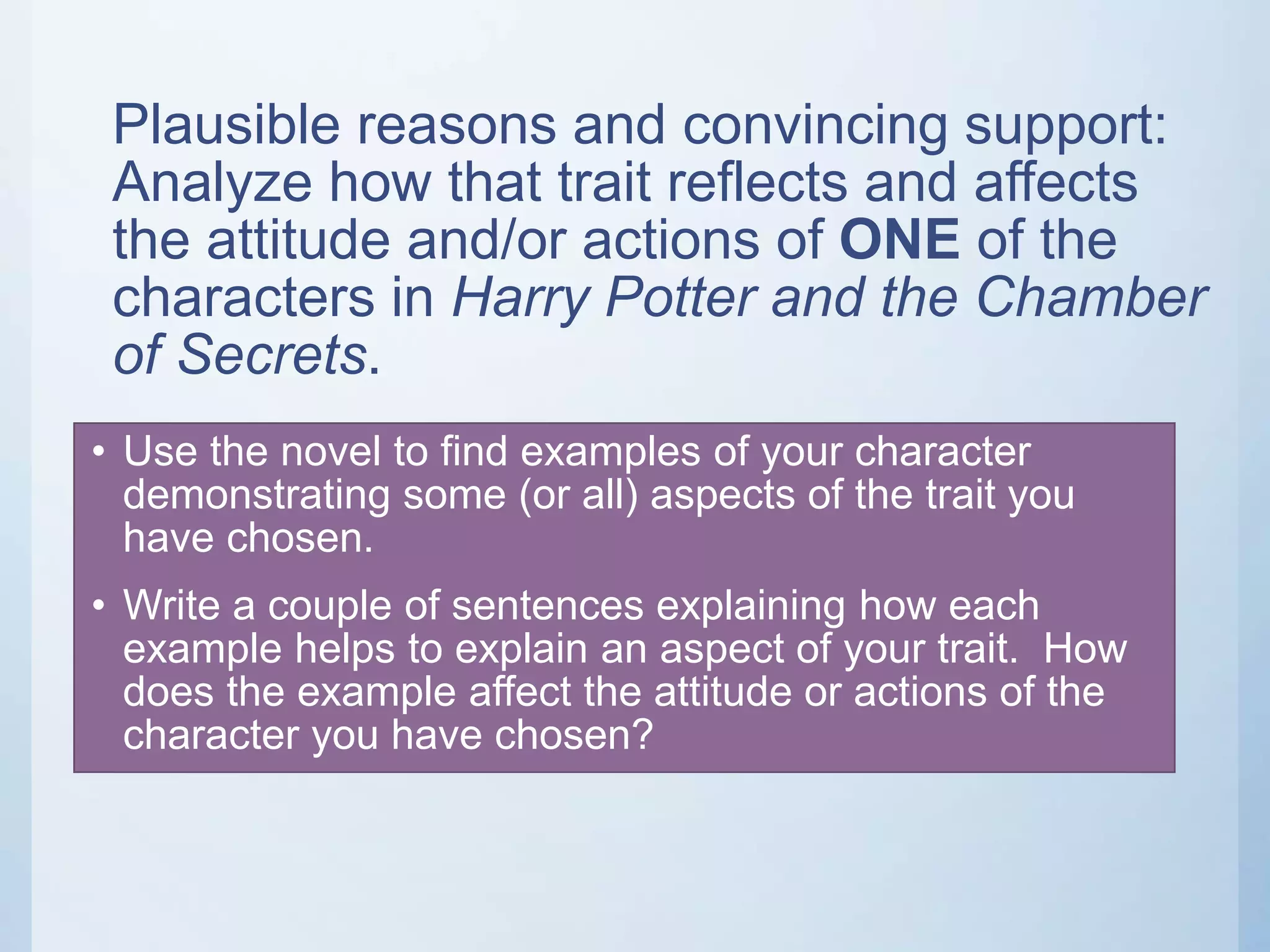 Plausible reasons and convincing support:
Analyze how that trait reflects and affects
the attitude and/or actions of ONE of the
characters in Harry Potter and the Chamber
of Secrets.
• Use the novel to find examples of your character
demonstrating some (or all) aspects of the trait you
have chosen.
• Write a couple of sentences explaining how each
example helps to explain an aspect of your trait. How
does the example affect the attitude or actions of the
character you have chosen?
 