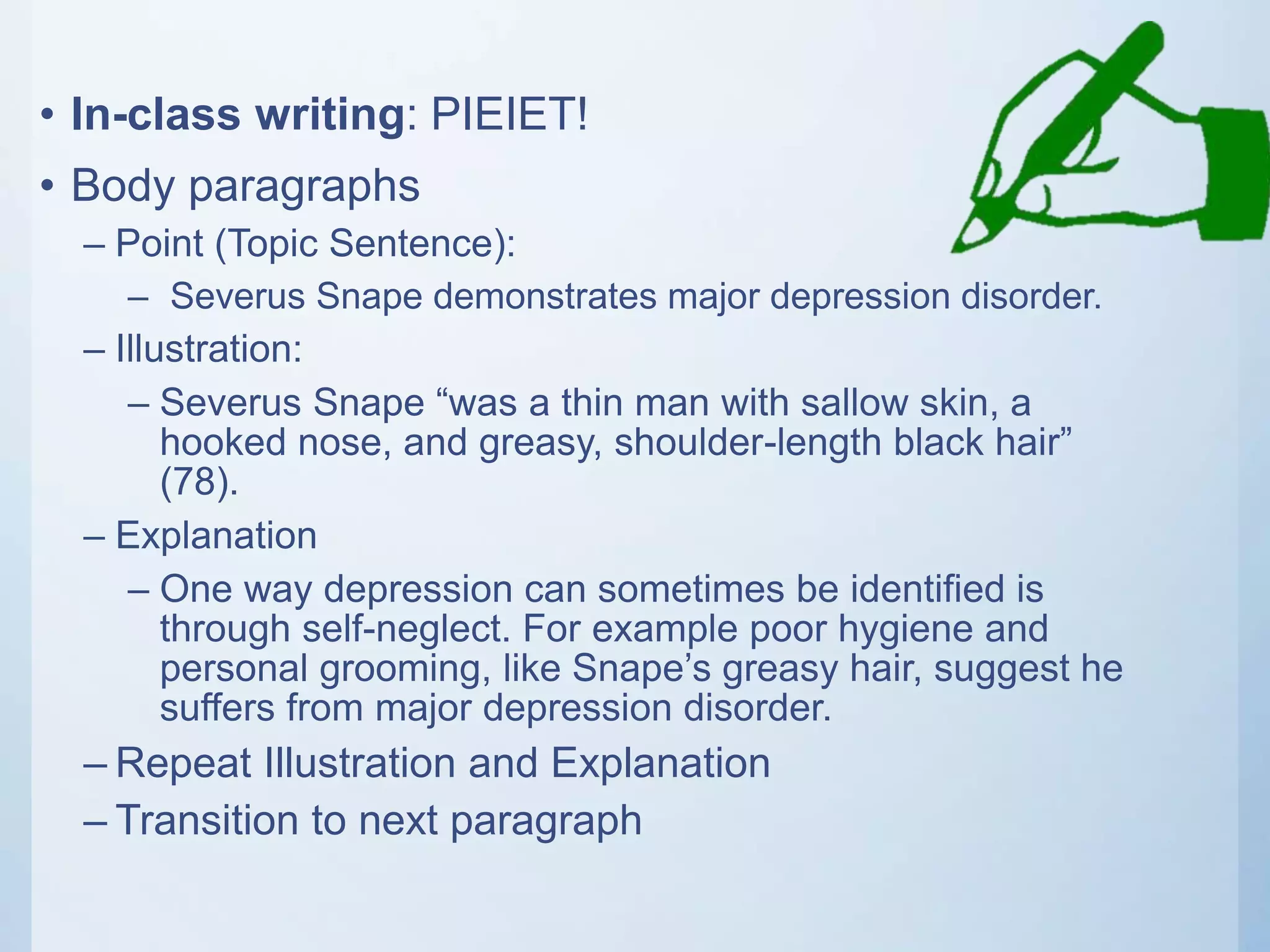 • In-class writing: PIEIET!
• Body paragraphs
– Point (Topic Sentence):
– Severus Snape demonstrates major depression disorder.
– Illustration:
– Severus Snape “was a thin man with sallow skin, a
hooked nose, and greasy, shoulder-length black hair”
(78).
– Explanation
– One way depression can sometimes be identified is
through self-neglect. For example poor hygiene and
personal grooming, like Snape’s greasy hair, suggest he
suffers from major depression disorder.
– Repeat Illustration and Explanation
– Transition to next paragraph
 