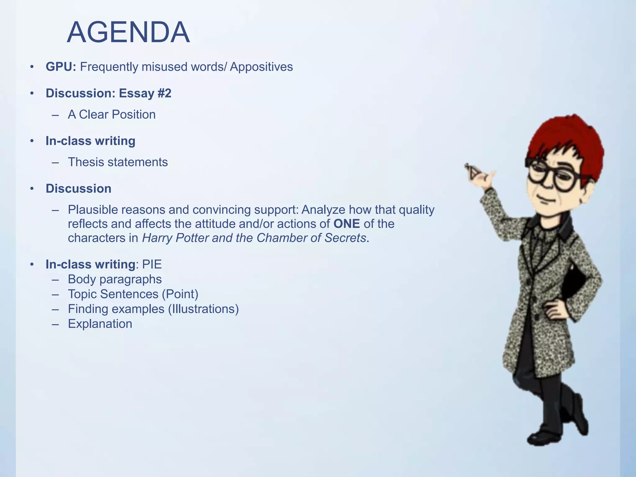 AGENDA
• GPU: Frequently misused words/ Appositives
• Discussion: Essay #2
– A Clear Position
• In-class writing
– Thesis statements
• Discussion
– Plausible reasons and convincing support: Analyze how that quality
reflects and affects the attitude and/or actions of ONE of the
characters in Harry Potter and the Chamber of Secrets.
• In-class writing: PIE
– Body paragraphs
– Topic Sentences (Point)
– Finding examples (Illustrations)
– Explanation
 