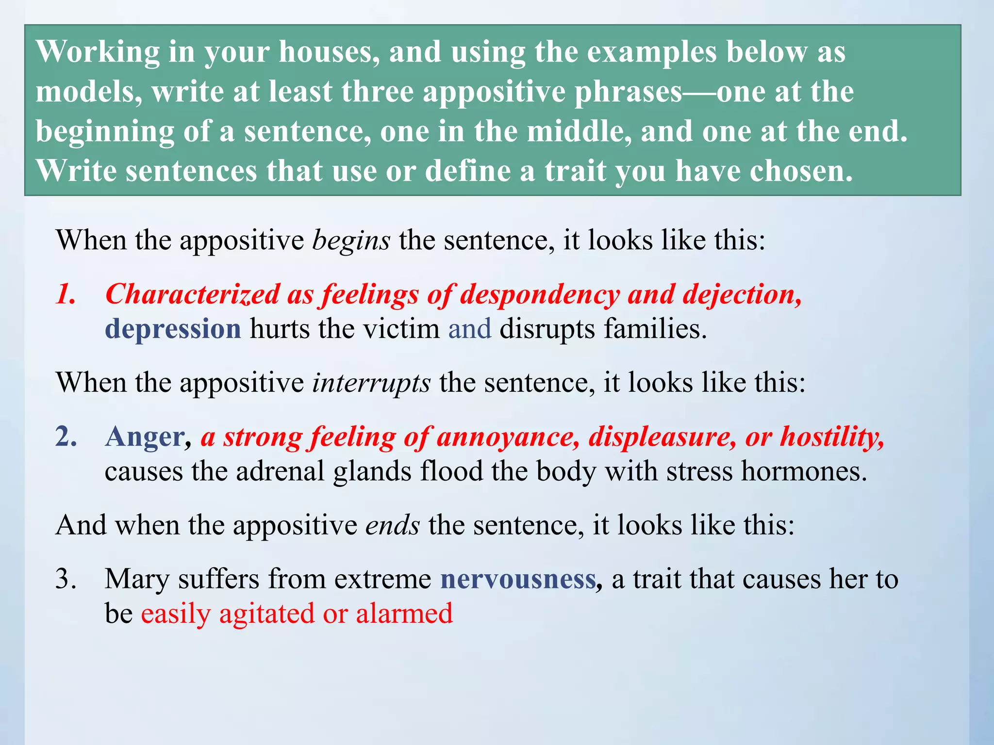 When the appositive begins the sentence, it looks like this:
1. Characterized as feelings of despondency and dejection,
depression hurts the victim and disrupts families.
When the appositive interrupts the sentence, it looks like this:
2. Anger, a strong feeling of annoyance, displeasure, or hostility,
causes the adrenal glands flood the body with stress hormones.
And when the appositive ends the sentence, it looks like this:
3. Mary suffers from extreme nervousness, a trait that causes her to
be easily agitated or alarmed
Working in your houses, and using the examples below as
models, write at least three appositive phrases—one at the
beginning of a sentence, one in the middle, and one at the end.
Write sentences that use or define a trait you have chosen.
 