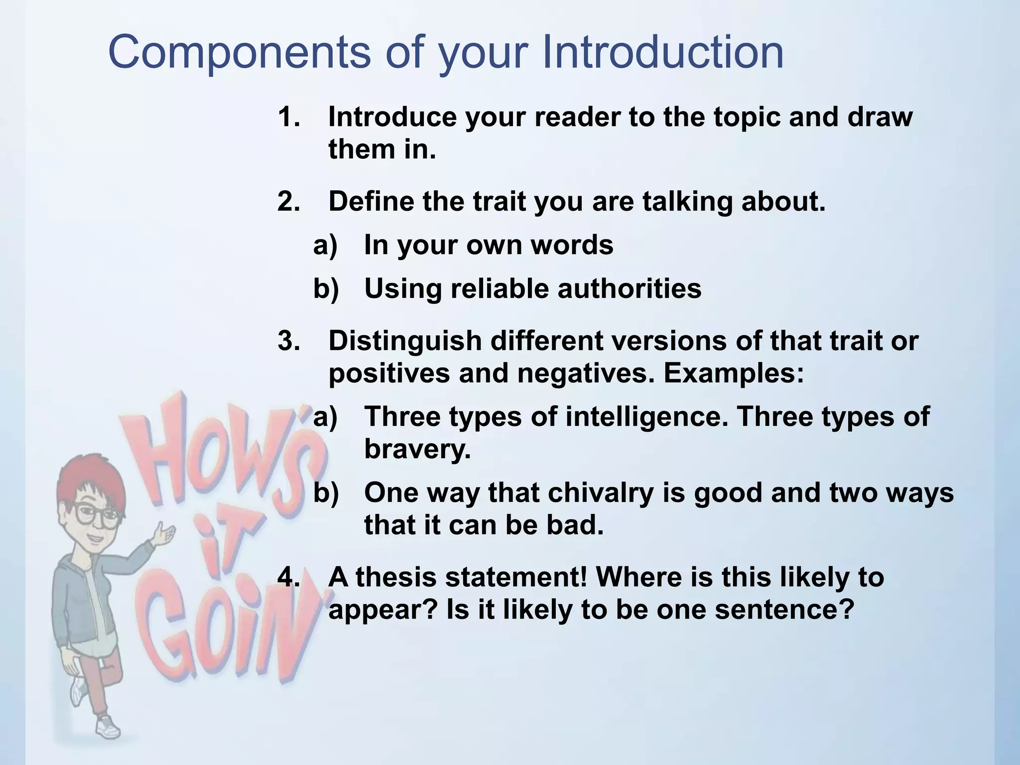 Components of your Introduction
1. Introduce your reader to the topic and draw
them in.
2. Define the trait you are talking about.
a) In your own words
b) Using reliable authorities
3. Distinguish different versions of that trait or
positives and negatives. Examples:
a) Three types of intelligence. Three types of
bravery.
b) One way that chivalry is good and two ways
that it can be bad.
4. A thesis statement! Where is this likely to
appear? Is it likely to be one sentence?
 
