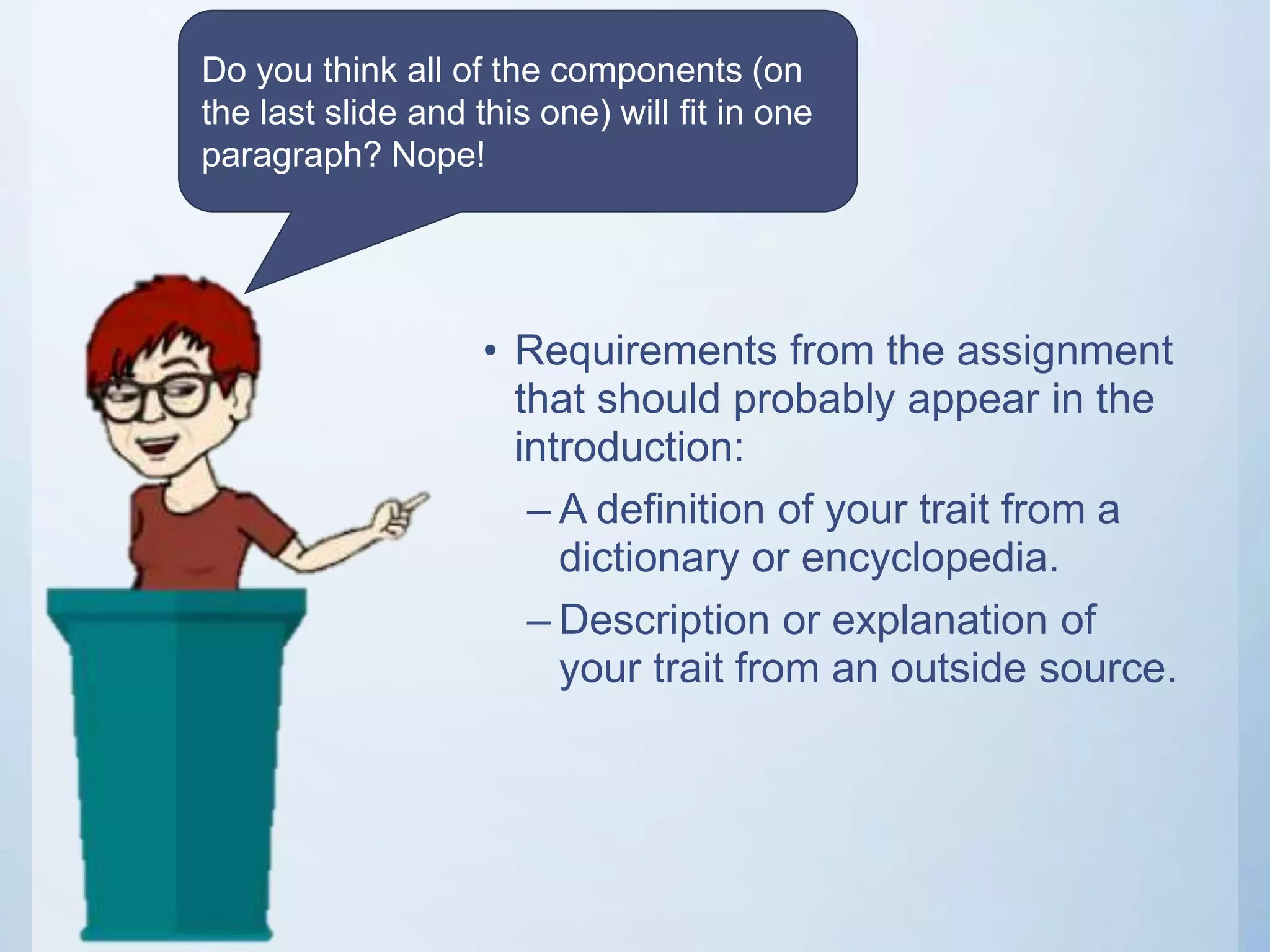 • Requirements from the assignment
that should probably appear in the
introduction:
– A definition of your trait from a
dictionary or encyclopedia.
– Description or explanation of
your trait from an outside source.
Do you think all of the components (on
the last slide and this one) will fit in one
paragraph? Nope!
 