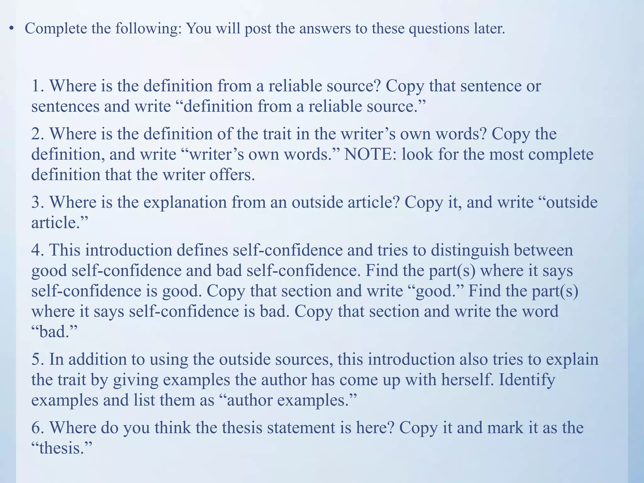 • Complete the following: You will post the answers to these questions later.
1. Where is the definition from a reliable source? Copy that sentence or
sentences and write “definition from a reliable source.”
2. Where is the definition of the trait in the writer’s own words? Copy the
definition, and write “writer’s own words.” NOTE: look for the most complete
definition that the writer offers.
3. Where is the explanation from an outside article? Copy it, and write “outside
article.”
4. This introduction defines self-confidence and tries to distinguish between
good self-confidence and bad self-confidence. Find the part(s) where it says
self-confidence is good. Copy that section and write “good.” Find the part(s)
where it says self-confidence is bad. Copy that section and write the word
“bad.”
5. In addition to using the outside sources, this introduction also tries to explain
the trait by giving examples the author has come up with herself. Identify
examples and list them as “author examples.”
6. Where do you think the thesis statement is here? Copy it and mark it as the
“thesis.”
 