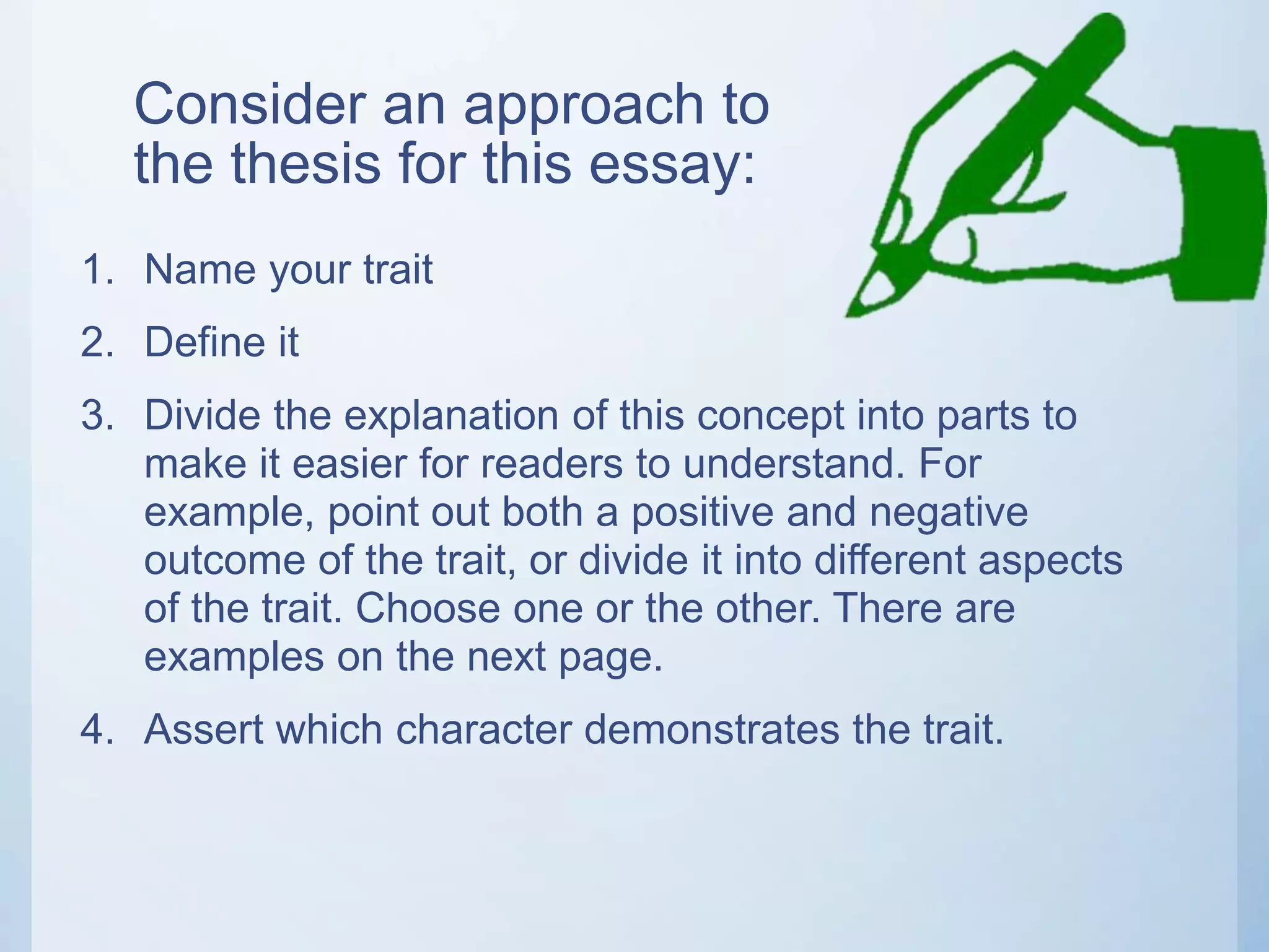 Consider an approach to
the thesis for this essay:
1. Name your trait
2. Define it
3. Divide the explanation of this concept into parts to
make it easier for readers to understand. For
example, point out both a positive and negative
outcome of the trait, or divide it into different aspects
of the trait. Choose one or the other. There are
examples on the next page.
4. Assert which character demonstrates the trait.
 
