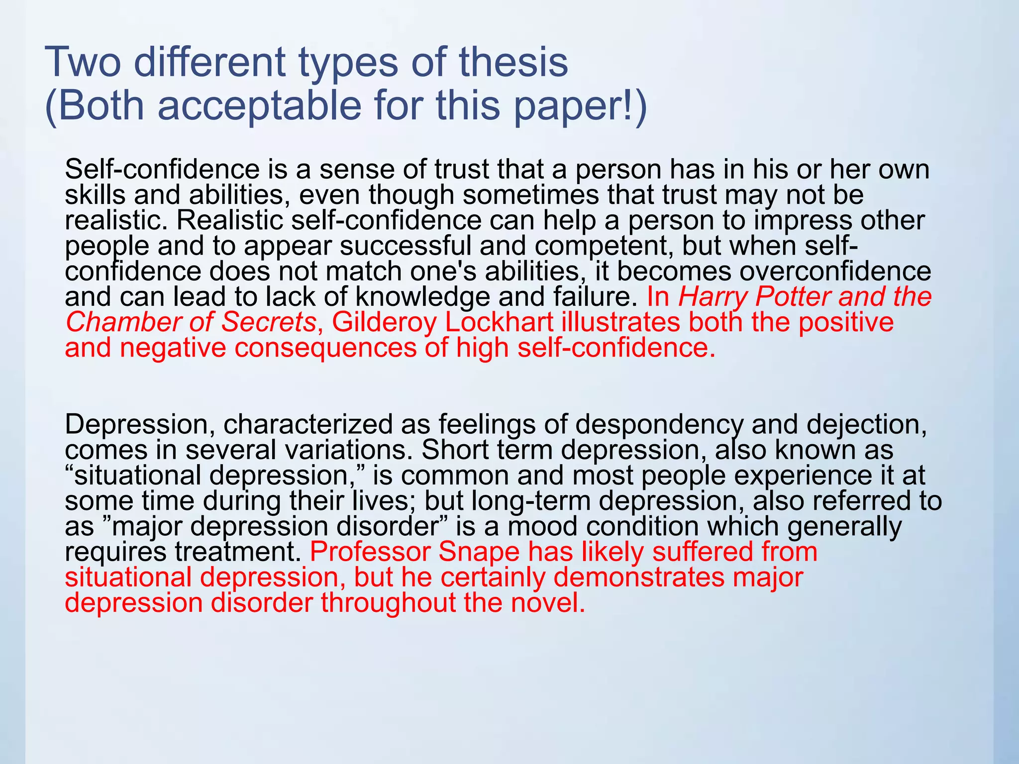 Two different types of thesis
(Both acceptable for this paper!)
Self-confidence is a sense of trust that a person has in his or her own
skills and abilities, even though sometimes that trust may not be
realistic. Realistic self-confidence can help a person to impress other
people and to appear successful and competent, but when self-
confidence does not match one's abilities, it becomes overconfidence
and can lead to lack of knowledge and failure. In Harry Potter and the
Chamber of Secrets, Gilderoy Lockhart illustrates both the positive
and negative consequences of high self-confidence.
Depression, characterized as feelings of despondency and dejection,
comes in several variations. Short term depression, also known as
“situational depression,” is common and most people experience it at
some time during their lives; but long-term depression, also referred to
as ”major depression disorder” is a mood condition which generally
requires treatment. Professor Snape has likely suffered from
situational depression, but he certainly demonstrates major
depression disorder throughout the novel.
 