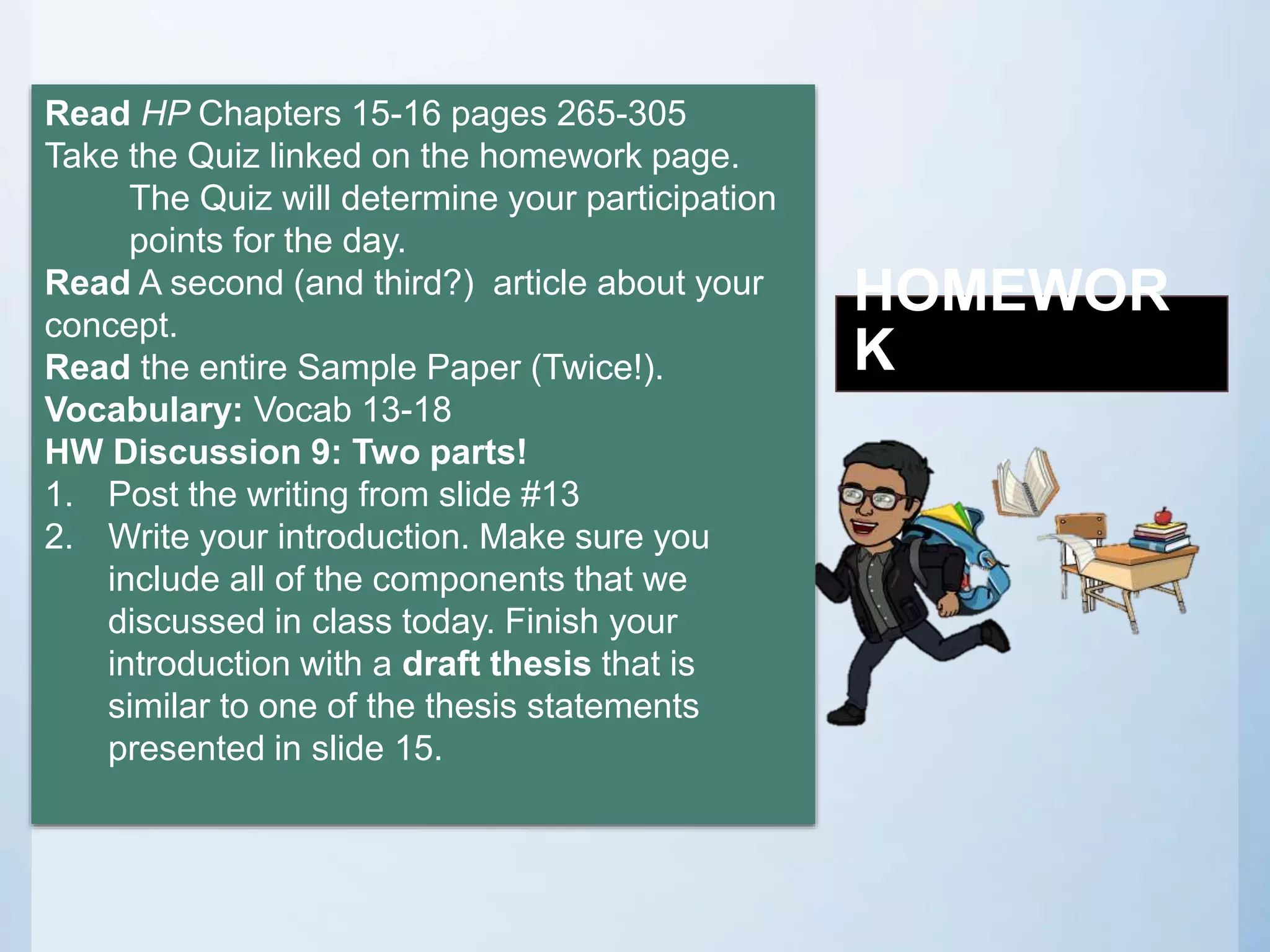 HOMEWOR
K
Read HP Chapters 15-16 pages 265-305
Take the Quiz linked on the homework page.
The Quiz will determine your participation
points for the day.
Read A second (and third?) article about your
concept.
Read the entire Sample Paper (Twice!).
Vocabulary: Vocab 13-18
HW Discussion 9: Two parts!
1. Post the writing from slide #13
2. Write your introduction. Make sure you
include all of the components that we
discussed in class today. Finish your
introduction with a draft thesis that is
similar to one of the thesis statements
presented in slide 15.
 