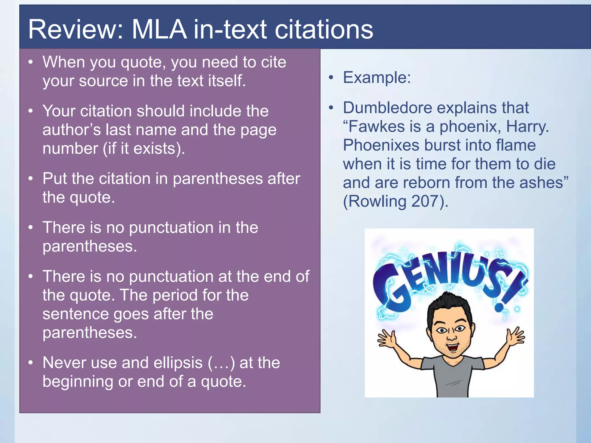 Review: MLA in-text citations
• When you quote, you need to cite
your source in the text itself.
• Your citation should include the
author’s last name and the page
number (if it exists).
• Put the citation in parentheses after
the quote.
• There is no punctuation in the
parentheses.
• There is no punctuation at the end of
the quote. The period for the
sentence goes after the
parentheses.
• Never use and ellipsis (…) at the
beginning or end of a quote.
• Example:
• Dumbledore explains that
“Fawkes is a phoenix, Harry.
Phoenixes burst into flame
when it is time for them to die
and are reborn from the ashes”
(Rowling 207).
 