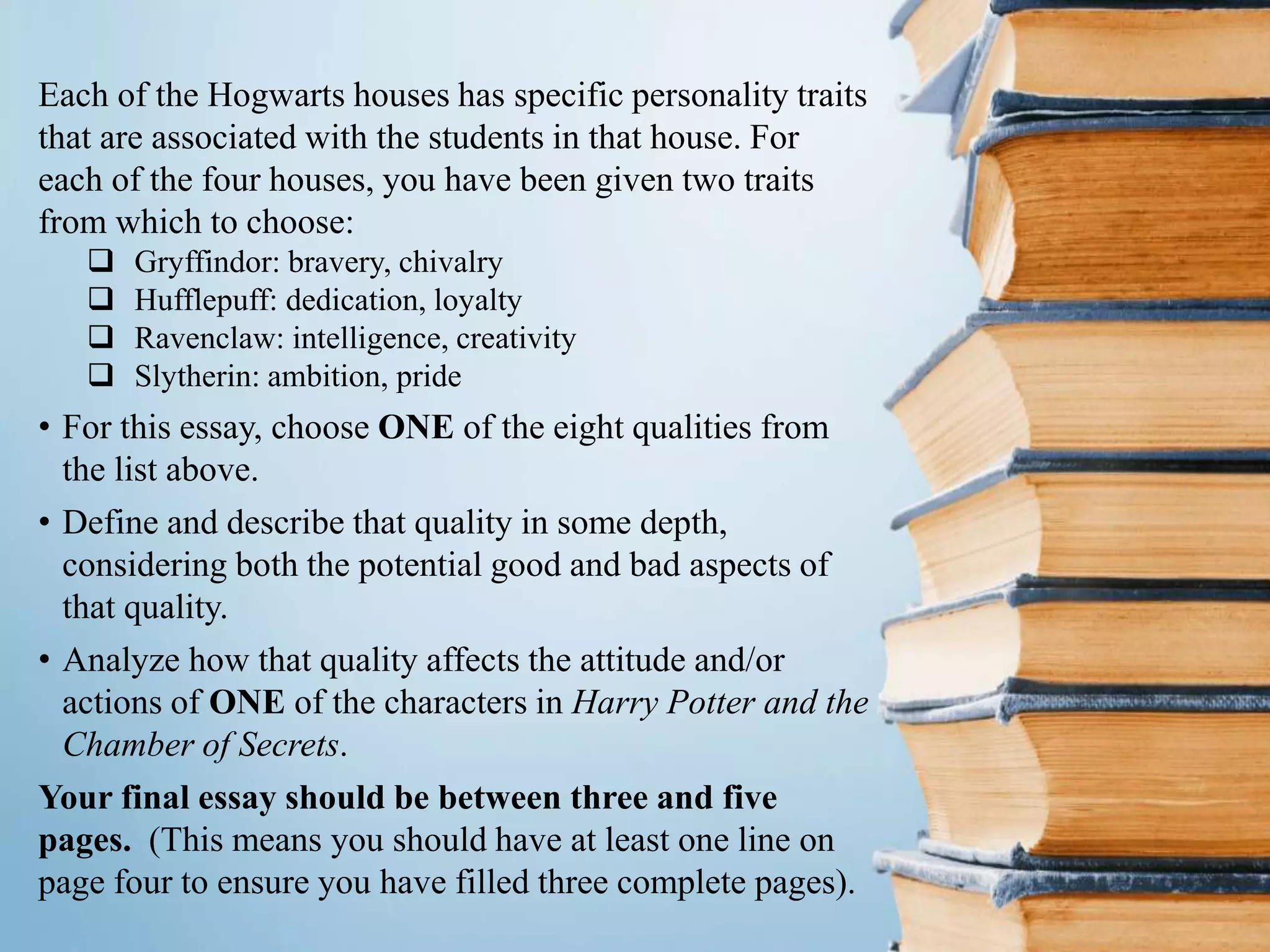 Each of the Hogwarts houses has specific personality traits
that are associated with the students in that house. For
each of the four houses, you have been given two traits
from which to choose:
 Gryffindor: bravery, chivalry
 Hufflepuff: dedication, loyalty
 Ravenclaw: intelligence, creativity
 Slytherin: ambition, pride
• For this essay, choose ONE of the eight qualities from
the list above.
• Define and describe that quality in some depth,
considering both the potential good and bad aspects of
that quality.
• Analyze how that quality affects the attitude and/or
actions of ONE of the characters in Harry Potter and the
Chamber of Secrets.
Your final essay should be between three and five
pages. (This means you should have at least one line on
page four to ensure you have filled three complete pages).
 