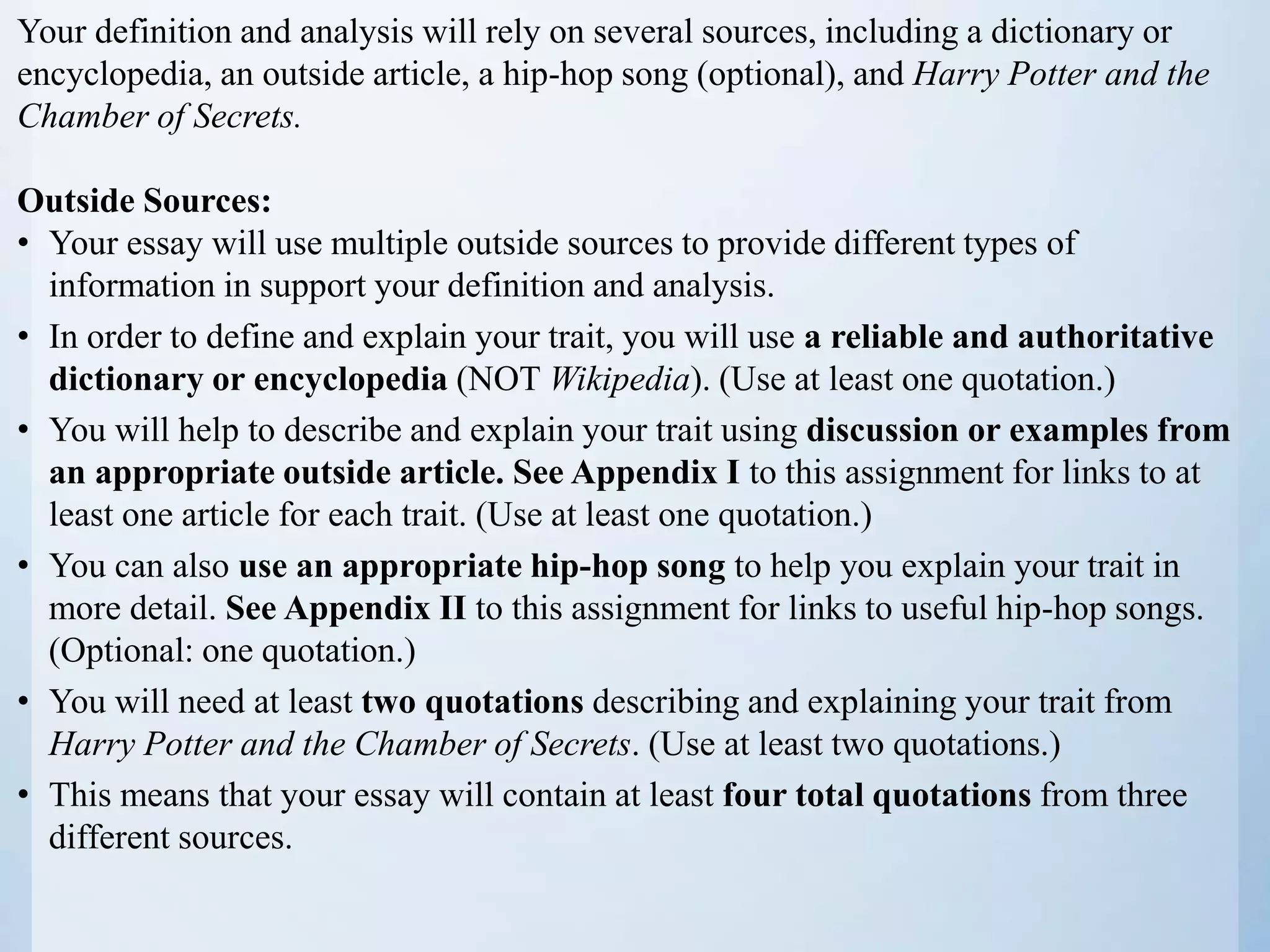 Your definition and analysis will rely on several sources, including a dictionary or
encyclopedia, an outside article, a hip-hop song (optional), and Harry Potter and the
Chamber of Secrets.
Outside Sources:
• Your essay will use multiple outside sources to provide different types of
information in support your definition and analysis.
• In order to define and explain your trait, you will use a reliable and authoritative
dictionary or encyclopedia (NOT Wikipedia). (Use at least one quotation.)
• You will help to describe and explain your trait using discussion or examples from
an appropriate outside article. See Appendix I to this assignment for links to at
least one article for each trait. (Use at least one quotation.)
• You can also use an appropriate hip-hop song to help you explain your trait in
more detail. See Appendix II to this assignment for links to useful hip-hop songs.
(Optional: one quotation.)
• You will need at least two quotations describing and explaining your trait from
Harry Potter and the Chamber of Secrets. (Use at least two quotations.)
• This means that your essay will contain at least four total quotations from three
different sources.
 