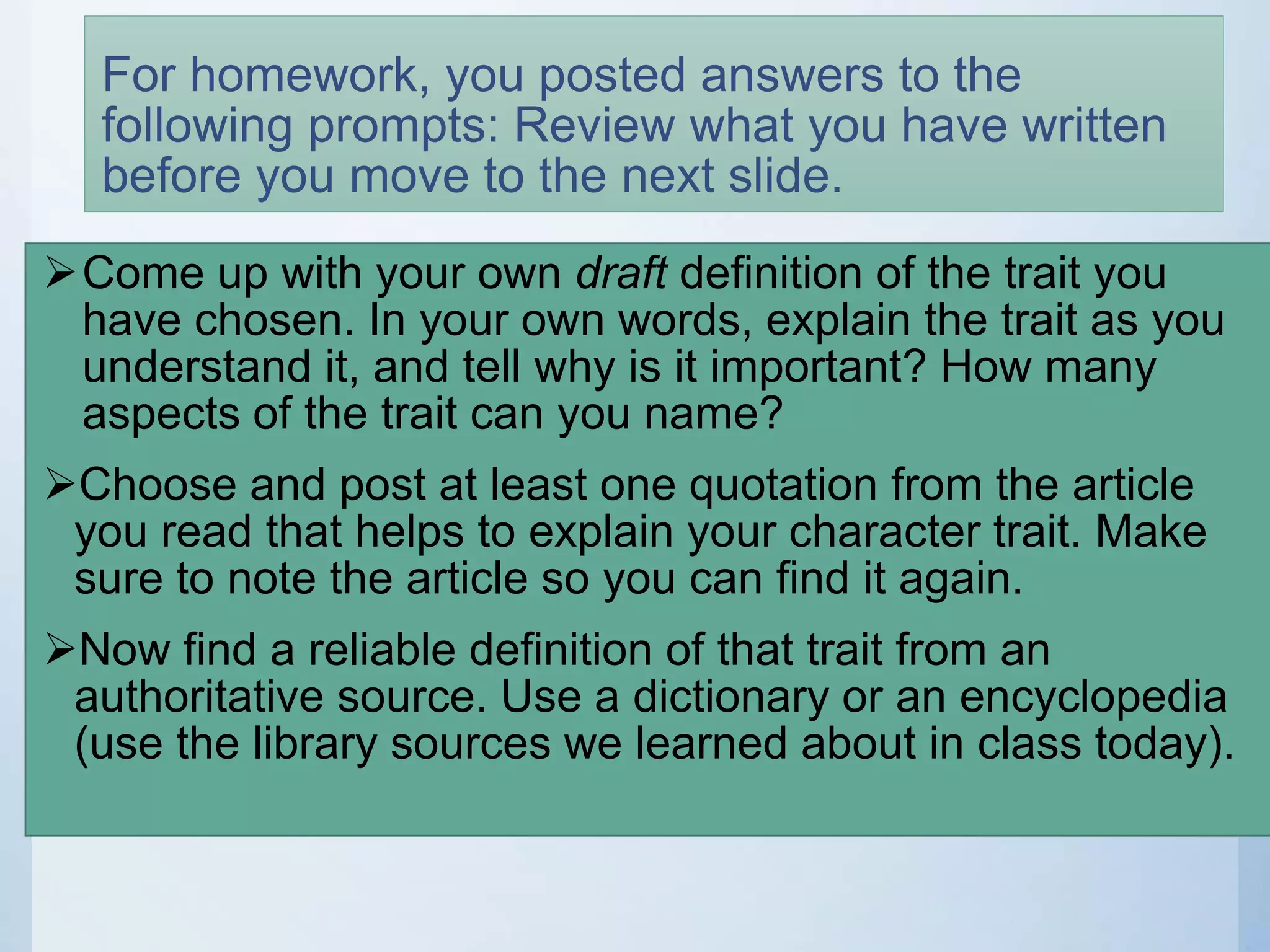 For homework, you posted answers to the
following prompts: Review what you have written
before you move to the next slide.
Come up with your own draft definition of the trait you
have chosen. In your own words, explain the trait as you
understand it, and tell why is it important? How many
aspects of the trait can you name?
Choose and post at least one quotation from the article
you read that helps to explain your character trait. Make
sure to note the article so you can find it again.
Now find a reliable definition of that trait from an
authoritative source. Use a dictionary or an encyclopedia
(use the library sources we learned about in class today).
 