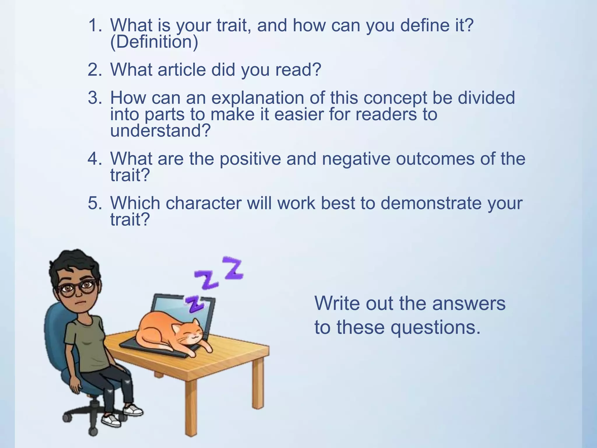 1. What is your trait, and how can you define it?
(Definition)
2. What article did you read?
3. How can an explanation of this concept be divided
into parts to make it easier for readers to
understand?
4. What are the positive and negative outcomes of the
trait?
5. Which character will work best to demonstrate your
trait?
Write out the answers
to these questions.
 