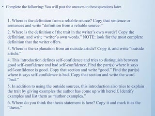 • Complete the following: You will post the answers to these questions later.
1. Where is the definition from a reliable source? Copy that sentence or
sentences and write “definition from a reliable source.”
2. Where is the definition of the trait in the writer’s own words? Copy the
definition, and write “writer’s own words.” NOTE: look for the most complete
definition that the writer offers.
3. Where is the explanation from an outside article? Copy it, and write “outside
article.”
4. This introduction defines self-confidence and tries to distinguish between
good self-confidence and bad self-confidence. Find the part(s) where it says
self-confidence is good. Copy that section and write “good.” Find the part(s)
where it says self-confidence is bad. Copy that section and write the word
“bad.”
5. In addition to using the outside sources, this introduction also tries to explain
the trait by giving examples the author has come up with herself. Identify
examples and list them as “author examples.”
6. Where do you think the thesis statement is here? Copy it and mark it as the
“thesis.”
 