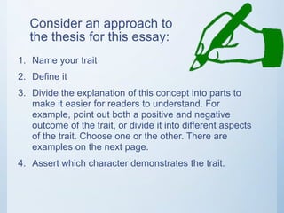 Consider an approach to
the thesis for this essay:
1. Name your trait
2. Define it
3. Divide the explanation of this concept into parts to
make it easier for readers to understand. For
example, point out both a positive and negative
outcome of the trait, or divide it into different aspects
of the trait. Choose one or the other. There are
examples on the next page.
4. Assert which character demonstrates the trait.
 