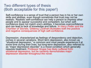 Two different types of thesis
(Both acceptable for this paper!)
Self-confidence is a sense of trust that a person has in his or her own
skills and abilities, even though sometimes that trust may not be
realistic. Realistic self-confidence can help a person to impress other
people and to appear successful and competent, but when self-
confidence does not match one's abilities, it becomes overconfidence
and can lead to lack of knowledge and failure. In Harry Potter and the
Chamber of Secrets, Gilderoy Lockhart illustrates both the positive
and negative consequences of high self-confidence.
Depression, characterized as feelings of despondency and dejection,
comes in several variations. Short term depression, also known as
“situational depression,” is common and most people experience it at
some time during their lives; but long-term depression, also referred to
as ”major depression disorder” is a mood condition which generally
requires treatment. Professor Snape has likely suffered from
situational depression, but he certainly demonstrates major
depression disorder throughout the novel.
 