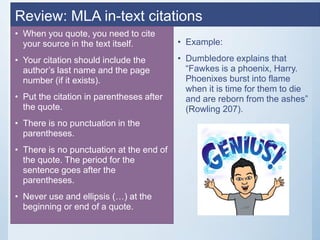 Review: MLA in-text citations
• When you quote, you need to cite
your source in the text itself.
• Your citation should include the
author’s last name and the page
number (if it exists).
• Put the citation in parentheses after
the quote.
• There is no punctuation in the
parentheses.
• There is no punctuation at the end of
the quote. The period for the
sentence goes after the
parentheses.
• Never use and ellipsis (…) at the
beginning or end of a quote.
• Example:
• Dumbledore explains that
“Fawkes is a phoenix, Harry.
Phoenixes burst into flame
when it is time for them to die
and are reborn from the ashes”
(Rowling 207).
 