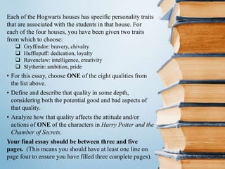 Each of the Hogwarts houses has specific personality traits
that are associated with the students in that house. For
each of the four houses, you have been given two traits
from which to choose:
 Gryffindor: bravery, chivalry
 Hufflepuff: dedication, loyalty
 Ravenclaw: intelligence, creativity
 Slytherin: ambition, pride
• For this essay, choose ONE of the eight qualities from
the list above.
• Define and describe that quality in some depth,
considering both the potential good and bad aspects of
that quality.
• Analyze how that quality affects the attitude and/or
actions of ONE of the characters in Harry Potter and the
Chamber of Secrets.
Your final essay should be between three and five
pages. (This means you should have at least one line on
page four to ensure you have filled three complete pages).
 