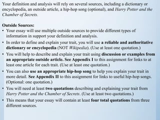 Your definition and analysis will rely on several sources, including a dictionary or
encyclopedia, an outside article, a hip-hop song (optional), and Harry Potter and the
Chamber of Secrets.
Outside Sources:
• Your essay will use multiple outside sources to provide different types of
information in support your definition and analysis.
• In order to define and explain your trait, you will use a reliable and authoritative
dictionary or encyclopedia (NOT Wikipedia). (Use at least one quotation.)
• You will help to describe and explain your trait using discussion or examples from
an appropriate outside article. See Appendix I to this assignment for links to at
least one article for each trait. (Use at least one quotation.)
• You can also use an appropriate hip-hop song to help you explain your trait in
more detail. See Appendix II to this assignment for links to useful hip-hop songs.
(Optional: one quotation.)
• You will need at least two quotations describing and explaining your trait from
Harry Potter and the Chamber of Secrets. (Use at least two quotations.)
• This means that your essay will contain at least four total quotations from three
different sources.
 