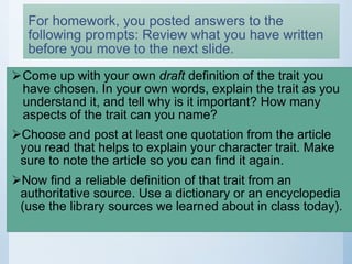 For homework, you posted answers to the
following prompts: Review what you have written
before you move to the next slide.
Come up with your own draft definition of the trait you
have chosen. In your own words, explain the trait as you
understand it, and tell why is it important? How many
aspects of the trait can you name?
Choose and post at least one quotation from the article
you read that helps to explain your character trait. Make
sure to note the article so you can find it again.
Now find a reliable definition of that trait from an
authoritative source. Use a dictionary or an encyclopedia
(use the library sources we learned about in class today).
 