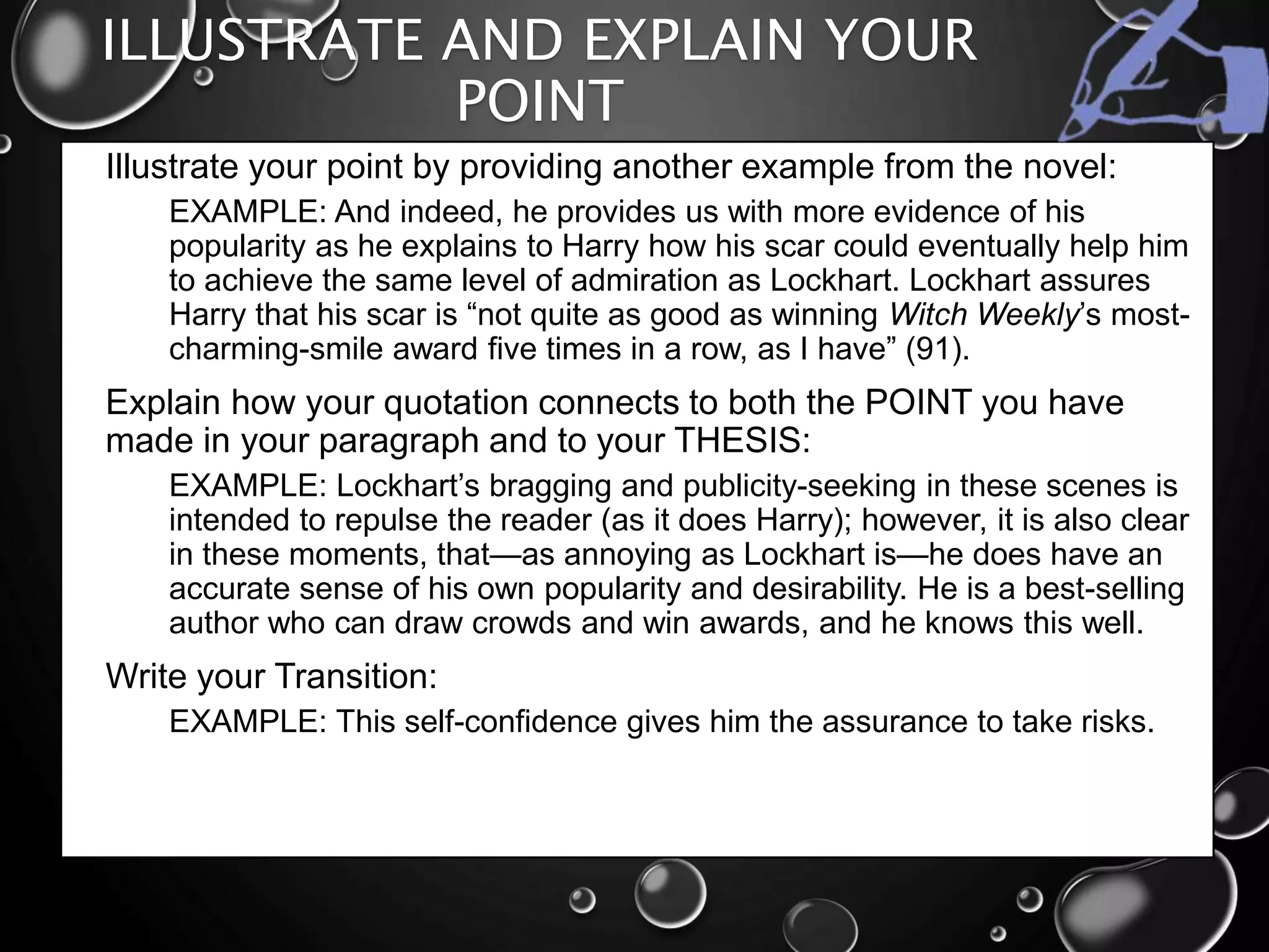 ILLUSTRATE AND EXPLAIN YOUR
POINT
• Illustrate your point by providing another example from the novel:
• EXAMPLE: And indeed, he provides us with more evidence of his
popularity as he explains to Harry how his scar could eventually help him
to achieve the same level of admiration as Lockhart. Lockhart assures
Harry that his scar is “not quite as good as winning Witch Weekly’s most-
charming-smile award five times in a row, as I have” (91).
• Explain how your quotation connects to both the POINT you have
made in your paragraph and to your THESIS:
• EXAMPLE: Lockhart’s bragging and publicity-seeking in these scenes is
intended to repulse the reader (as it does Harry); however, it is also clear
in these moments, that—as annoying as Lockhart is—he does have an
accurate sense of his own popularity and desirability. He is a best-selling
author who can draw crowds and win awards, and he knows this well.
• Write your Transition:
• EXAMPLE: This self-confidence gives him the assurance to take risks.
 