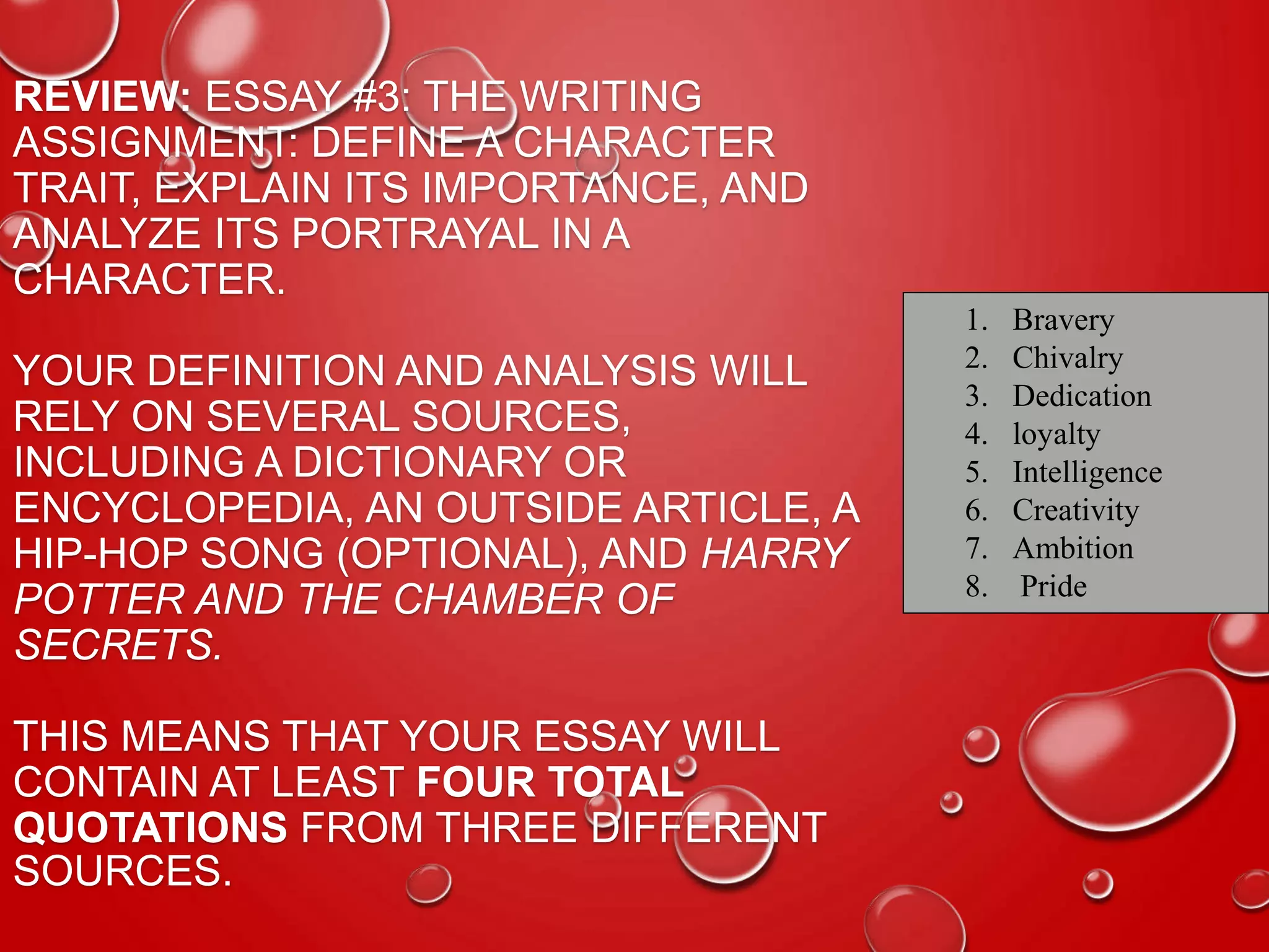 REVIEW: ESSAY #3: THE WRITING
ASSIGNMENT: DEFINE A CHARACTER
TRAIT, EXPLAIN ITS IMPORTANCE, AND
ANALYZE ITS PORTRAYAL IN A
CHARACTER.
YOUR DEFINITION AND ANALYSIS WILL
RELY ON SEVERAL SOURCES,
INCLUDING A DICTIONARY OR
ENCYCLOPEDIA, AN OUTSIDE ARTICLE, A
HIP-HOP SONG (OPTIONAL), AND HARRY
POTTER AND THE CHAMBER OF
SECRETS.
THIS MEANS THAT YOUR ESSAY WILL
CONTAIN AT LEAST FOUR TOTAL
QUOTATIONS FROM THREE DIFFERENT
SOURCES.
1. Bravery
2. Chivalry
3. Dedication
4. loyalty
5. Intelligence
6. Creativity
7. Ambition
8. Pride
 
