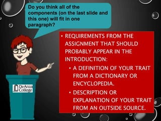 • REQUIREMENTS FROM THE
ASSIGNMENT THAT SHOULD
PROBABLY APPEAR IN THE
INTRODUCTION:
• A DEFINITION OF YOUR TRAIT
FROM A DICTIONARY OR
ENCYCLOPEDIA.
• DESCRIPTION OR
EXPLANATION OF YOUR TRAIT
FROM AN OUTSIDE SOURCE.
Do you think all of the
components (on the last slide and
this one) will fit in one
paragraph?
 
