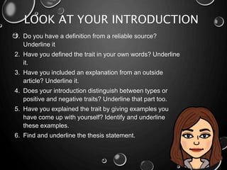 LOOK AT YOUR INTRODUCTION
1. Do you have a definition from a reliable source?
Underline it
2. Have you defined the trait in your own words? Underline
it.
3. Have you included an explanation from an outside
article? Underline it.
4. Does your introduction distinguish between types or
positive and negative traits? Underline that part too.
5. Have you explained the trait by giving examples you
have come up with yourself? Identify and underline
these examples.
6. Find and underline the thesis statement.
 