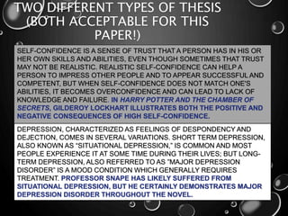 TWO DIFFERENT TYPES OF THESIS
(BOTH ACCEPTABLE FOR THIS
PAPER!)
SELF-CONFIDENCE IS A SENSE OF TRUST THAT A PERSON HAS IN HIS OR
HER OWN SKILLS AND ABILITIES, EVEN THOUGH SOMETIMES THAT TRUST
MAY NOT BE REALISTIC. REALISTIC SELF-CONFIDENCE CAN HELP A
PERSON TO IMPRESS OTHER PEOPLE AND TO APPEAR SUCCESSFUL AND
COMPETENT, BUT WHEN SELF-CONFIDENCE DOES NOT MATCH ONE'S
ABILITIES, IT BECOMES OVERCONFIDENCE AND CAN LEAD TO LACK OF
KNOWLEDGE AND FAILURE. IN HARRY POTTER AND THE CHAMBER OF
SECRETS, GILDEROY LOCKHART ILLUSTRATES BOTH THE POSITIVE AND
NEGATIVE CONSEQUENCES OF HIGH SELF-CONFIDENCE.
DEPRESSION, CHARACTERIZED AS FEELINGS OF DESPONDENCY AND
DEJECTION, COMES IN SEVERAL VARIATIONS. SHORT TERM DEPRESSION,
ALSO KNOWN AS “SITUATIONAL DEPRESSION,” IS COMMON AND MOST
PEOPLE EXPERIENCE IT AT SOME TIME DURING THEIR LIVES; BUT LONG-
TERM DEPRESSION, ALSO REFERRED TO AS ”MAJOR DEPRESSION
DISORDER” IS A MOOD CONDITION WHICH GENERALLY REQUIRES
TREATMENT. PROFESSOR SNAPE HAS LIKELY SUFFERED FROM
SITUATIONAL DEPRESSION, BUT HE CERTAINLY DEMONSTRATES MAJOR
DEPRESSION DISORDER THROUGHOUT THE NOVEL.
 