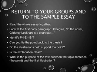 RETURN TO YOUR GROUPS AND
TO THE SAMPLE ESSAY
• Read the whole essay together.
• Look at the first body paragraph. It begins, “In the novel,
Gilderoy Lockhart is a character…”
• Identify P-I-E-I-E-T
• Can you tie the point back to the thesis?
• Do the illustrations help support the point?
• Is the explanation clear?
• What is the purpose of the text between the topic sentence
(the point) and the first illustration?
 