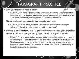PARAGRAPH PRACTICE
• Write your thesis on a piece of paper
• EXAMPLE: “In Harry Potter And The Chamber Of Secrets, Gilderoy Lockhart
illustrates both the positive [appear competent/successful] and negative [over-
confidence and failure] consequences of high self-confidence.”
• Make a point about your character that supports your thesis.
• EXAMPLE: “In the novel, Gilderoy Lockhart is a character who strongly
believes in himself and dazzles others with his success.”
• Provide a bit of context, that IS, provide information about your character
and/or about the scene you are going to introduce in your illustration.
• EXAMPLE: He is a magical adventurer and a best-selling author who loves to
tell amazing tales about his exciting life and thrilling encounters. Harry and his
friends encounter Lockhart at the beginning of the new school year at the
Hogwarts school, where Lockhart has accepted the coveted professorship in
the defense against the dark arts.
 