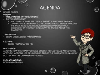AGENDA
HOUSE POINTS
REVIEW
• ESSAY MODEL (INTRODUCTIONS)
• THESIS STATEMENTS
• WRITE ONE OR MORE SENTENCES, STATING YOUR CHARACTER TRAIT.
• CONNECT YOUR DEFINITION TO THE CHARACTER YOU BELIEVE EMBODIES
THE TRAIT. MAKE SURE THE READER UNDERSTANDS HOW YOUR
DISCUSSION OF THIS TRAIT IS RELEVANT TO TALKING ABOUT THIS
CHARACTER.
DISCUSSION
• ESSAY MODEL (BODY PARAGRAPHS)
LECTURE
BODY PARAGRAPHS PIE
DISCUSSION
ANALYZE HOW THE TRAIT YOU HAVE CHOSEN REFLECTS AND AFFECTS THE
ATTITUDE, ACTIONS , OR BEHAVIOR OF ONE OF THE CHARACTERS IN HARRY
POTTER AND THE CHAMBER OF SECRETS.
IN-CLASS WRITING:
BODY PARAGRAPHS:
 