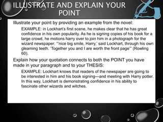 ILLUSTRATE AND EXPLAIN YOUR
POINT
• Illustrate your point by providing an example from the novel:
• EXAMPLE: in Lockhart’s first scene, he makes clear that he has great
confidence in his own popularity. As he is signing copies of his book for a
large crowd, he motions harry over to join him in a photograph for the
wizard newspaper: “‘nice big smile, Harry,’ said Lockhart, through his own
gleaming teeth. ‘Together you and I are worth the front page’” (Rowling
60).
• Explain how your quotation connects to both the POINT you have
made in your paragraph and to your THESIS:
• EXAMPLE: Lockhart knows that readers of the newspaper are going to
be interested in him and his book signing—and meeting with Harry potter.
In this way, Lockhart is demonstrating confidence in his ability to
fascinate other wizards and witches.
 