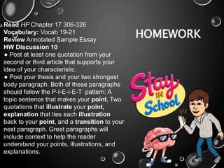 HOMEWORK
Read HP Chapter 17 306-326
Vocabulary: Vocab 19-21
Review Annotated Sample Essay
HW Discussion 10
● Post at least one quotation from your
second or third article that supports your
idea of your characteristic.
● Post your thesis and your two strongest
body paragraph. Both of these paragraphs
should follow the P-I-E-I-E-T pattern: A
topic sentence that makes your point, Two
quotations that illustrate your point,
explanation that ties each illustration
back to your point, and a transition to your
next paragraph. Great paragraphs will
include context to help the reader
understand your points, illustrations, and
explanations.
 