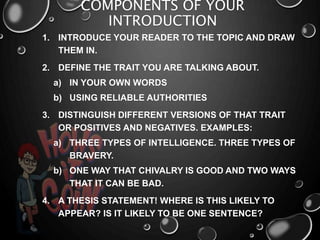 COMPONENTS OF YOUR
INTRODUCTION
1. INTRODUCE YOUR READER TO THE TOPIC AND DRAW
THEM IN.
2. DEFINE THE TRAIT YOU ARE TALKING ABOUT.
a) IN YOUR OWN WORDS
b) USING RELIABLE AUTHORITIES
3. DISTINGUISH DIFFERENT VERSIONS OF THAT TRAIT
OR POSITIVES AND NEGATIVES. EXAMPLES:
a) THREE TYPES OF INTELLIGENCE. THREE TYPES OF
BRAVERY.
b) ONE WAY THAT CHIVALRY IS GOOD AND TWO WAYS
THAT IT CAN BE BAD.
4. A THESIS STATEMENT! WHERE IS THIS LIKELY TO
APPEAR? IS IT LIKELY TO BE ONE SENTENCE?
 
